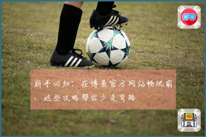 新手必知：在博鱼官方网站畅玩前，这些攻略帮你少走弯路